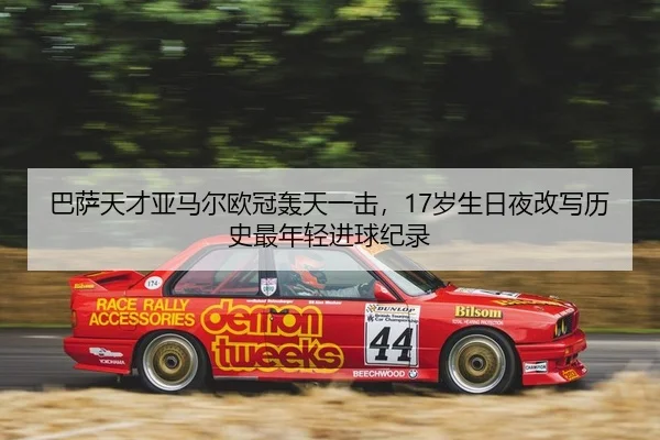 巴萨天才亚马尔欧冠轰天一击，17岁生日夜改写历史最年轻进球纪录