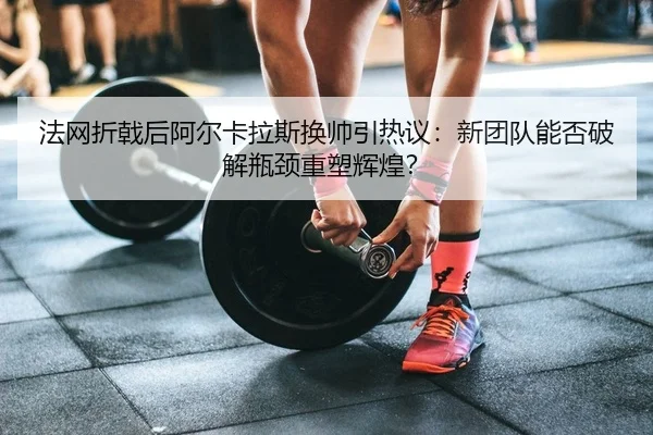 法网折戟后阿尔卡拉斯换帅引热议：新团队能否破解瓶颈重塑辉煌？
